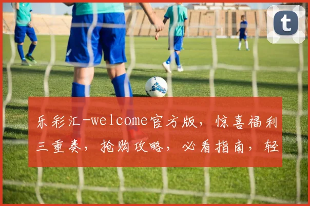 乐彩汇-welcome官方版，惊喜福利三重奏，抢购攻略，必看指南，轻松赢大奖