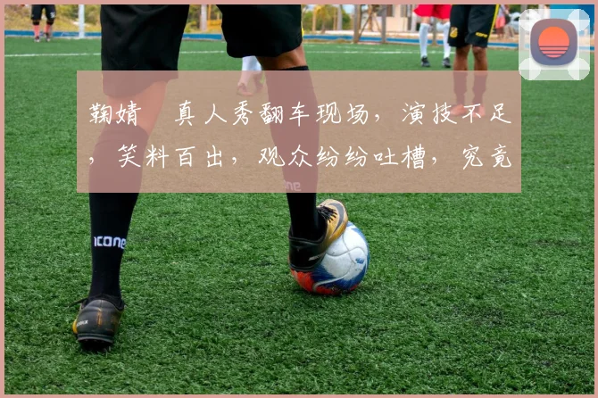 鞠婧祎真人秀翻车现场，演技不足，笑料百出，观众纷纷吐槽，究竟怎么回事