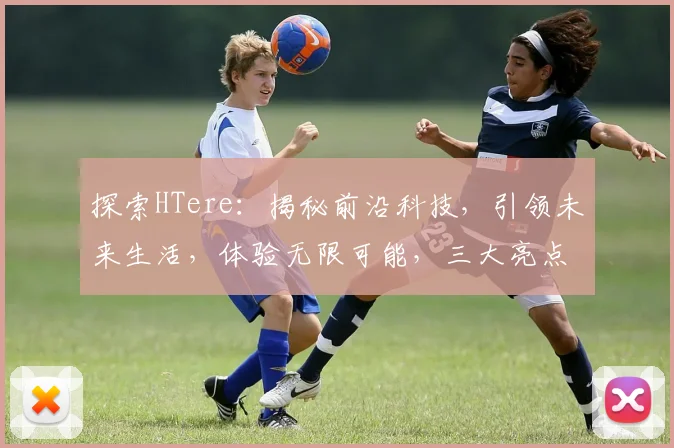 探索HTere：揭秘前沿科技，引领未来生活，体验无限可能，三大亮点，不容错过