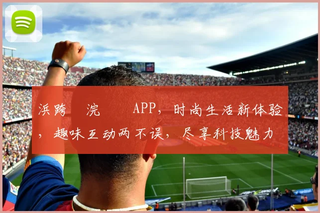 浜跨櫨浣撹偛APP，时尚生活新体验，趣味互动两不误，尽享科技魅力