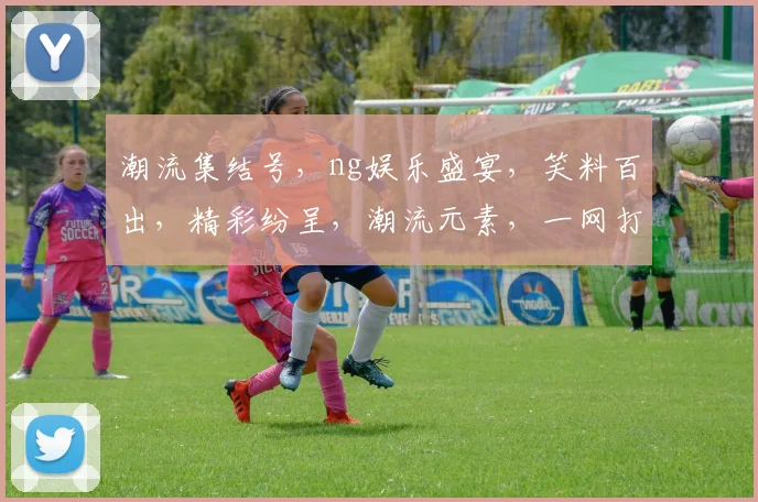 潮流集结号，ng娱乐盛宴，笑料百出，精彩纷呈，潮流元素，一网打尽