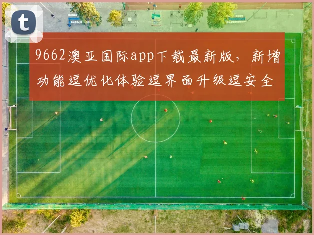 9662澳亚国际app下载最新版，新增功能逗优化体验逗界面升级逗安全防护加强