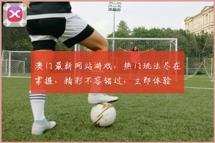 澳门最新网站游戏，热门玩法尽在掌握，精彩不容错过，立即体验